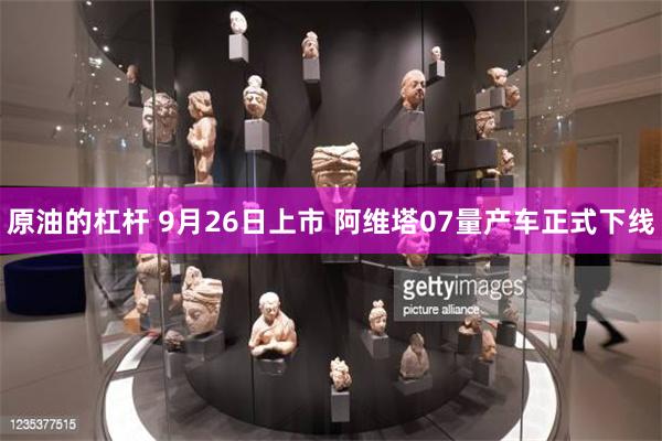 原油的杠杆 9月26日上市 阿维塔07量产车正式下线