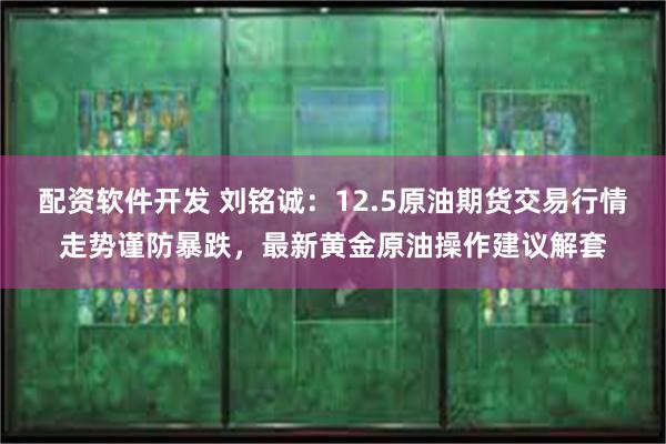 配资软件开发 刘铭诚：12.5原油期货交易行情走势谨防暴跌，最新黄金原油操作建议解套