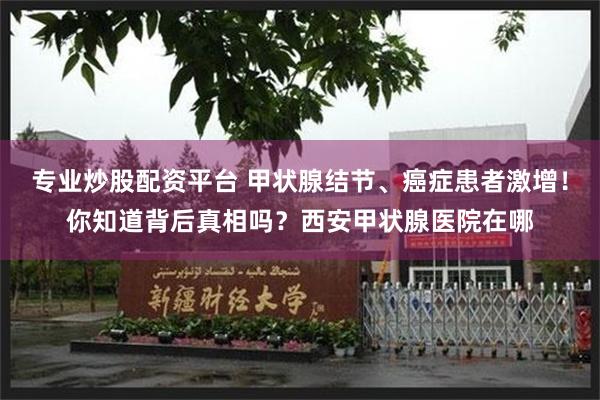 专业炒股配资平台 甲状腺结节、癌症患者激增！你知道背后真相吗？西安甲状腺医院在哪