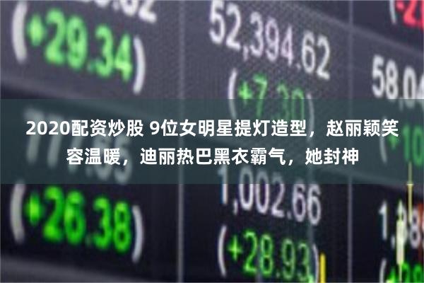 2020配资炒股 9位女明星提灯造型，赵丽颖笑容温暖，迪丽热巴黑衣霸气，她封神