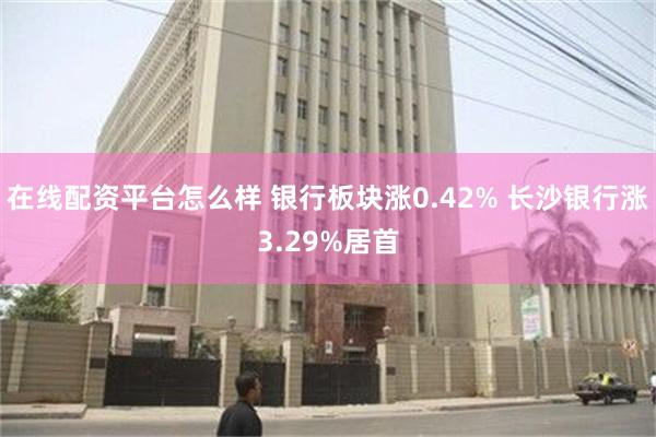 在线配资平台怎么样 银行板块涨0.42% 长沙银行涨3.29%居首