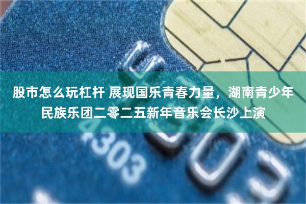 股市怎么玩杠杆 展现国乐青春力量，湖南青少年民族乐团二零二五新年音乐会长沙上演