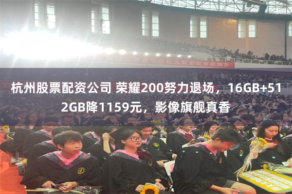 杭州股票配资公司 荣耀200努力退场，16GB+512GB降1159元，影像旗舰真香