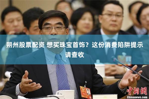 朔州股票配资 想买珠宝首饰？这份消费陷阱提示请查收