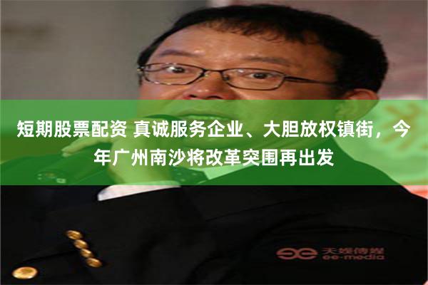 短期股票配资 真诚服务企业、大胆放权镇街，今年广州南沙将改革突围再出发