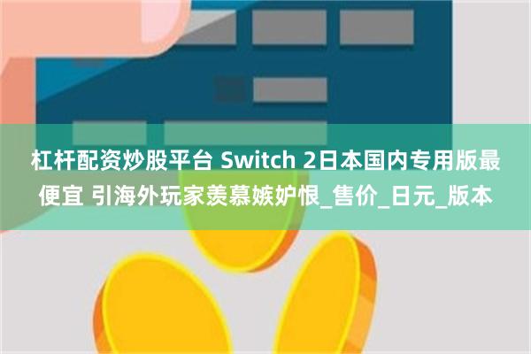 杠杆配资炒股平台 Switch 2日本国内专用版最便宜 引海外玩家羡慕嫉妒恨_售价_日元_版本