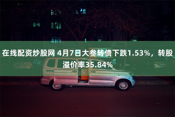 在线配资炒股网 4月7日大参转债下跌1.53%，转股溢价率35.84%