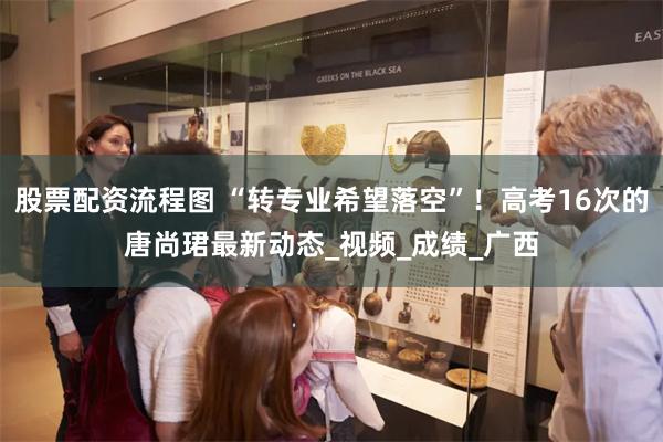 股票配资流程图 “转专业希望落空”！高考16次的唐尚珺最新动态_视频_成绩_广西
