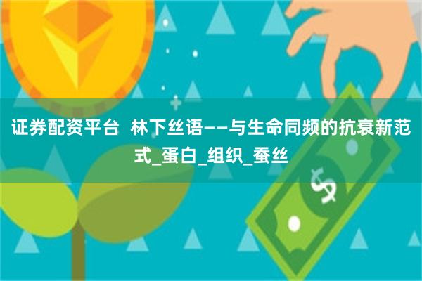证券配资平台  林下丝语——与生命同频的抗衰新范式_蛋白_组织_蚕丝