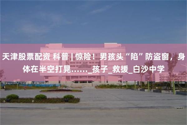 天津股票配资 科普 | 惊险！男孩头“陷”防盗窗，身体在半空打晃......_孩子_救援_白沙中学