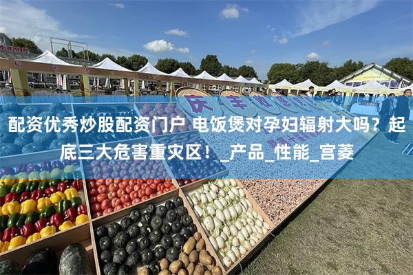 配资优秀炒股配资门户 电饭煲对孕妇辐射大吗？起底三大危害重灾区！_产品_性能_宫菱