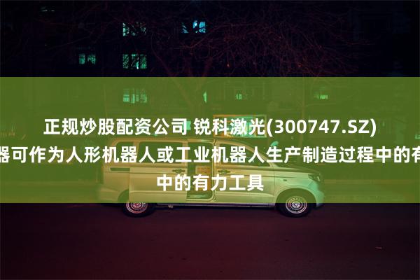 正规炒股配资公司 锐科激光(300747.SZ)：激光器可作为人形机器人或工业机器人生产制造过程中的有力工具