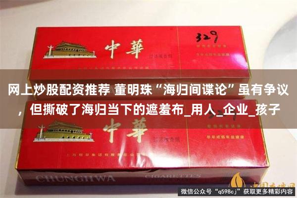 网上炒股配资推荐 董明珠“海归间谍论”虽有争议，但撕破了海归当下的遮羞布_用人_企业_孩子