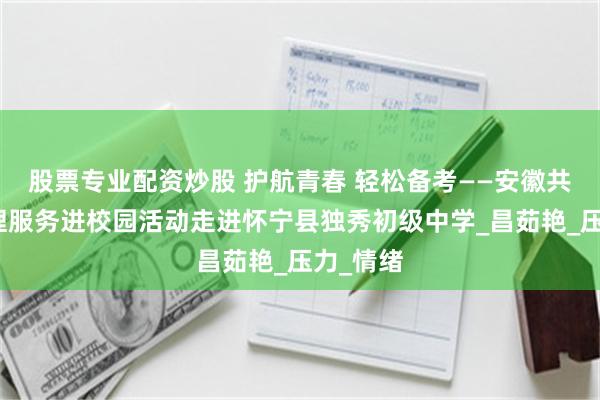 股票专业配资炒股 护航青春 轻松备考——安徽共青团心理服务进校园活动走进怀宁县独秀初级中学_昌茹艳_压力_情绪