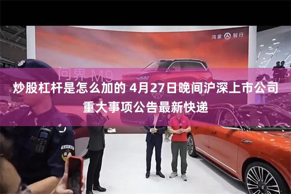 炒股杠杆是怎么加的 4月27日晚间沪深上市公司重大事项公告最新快递