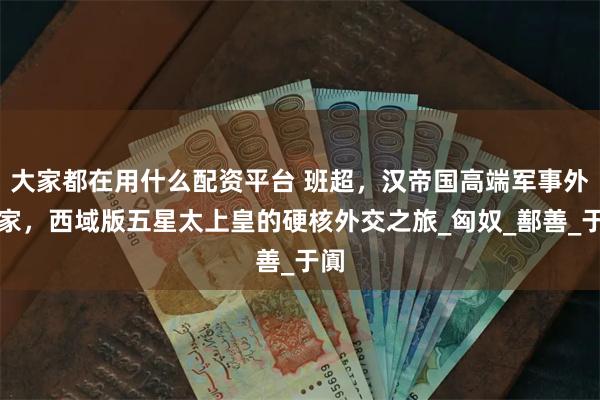 大家都在用什么配资平台 班超，汉帝国高端军事外交家，西域版五星太上皇的硬核外交之旅_匈奴_鄯善_于阗