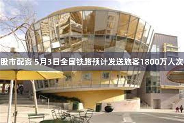 股市配资 5月3日全国铁路预计发送旅客1800万人次