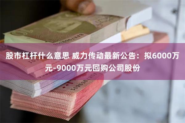 股市杠杆什么意思 威力传动最新公告：拟6000万元-9000万元回购公司股份