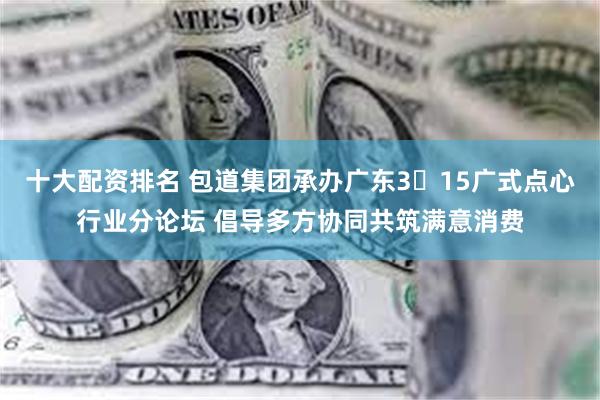 十大配资排名 包道集团承办广东3・15广式点心行业分论坛 倡导多方协同共筑满意消费