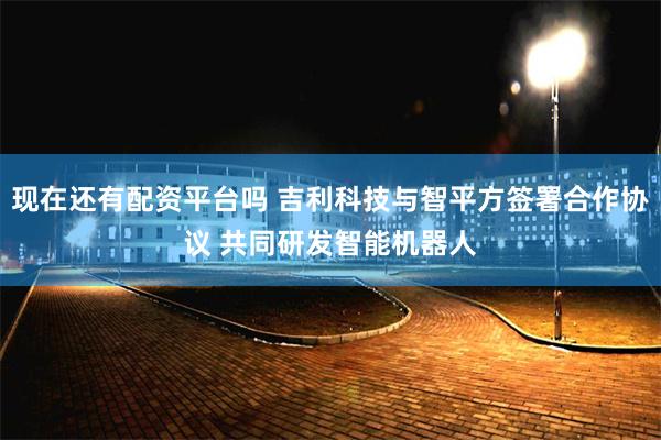 现在还有配资平台吗 吉利科技与智平方签署合作协议 共同研发智能机器人