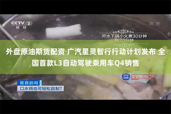 外盘原油期货配资 广汽星灵智行行动计划发布 全国首款L3自动驾驶乘用车Q4销售