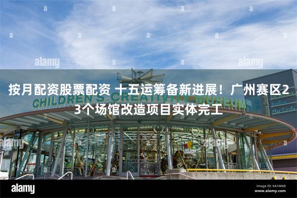 按月配资股票配资 十五运筹备新进展！广州赛区23个场馆改造项目实体完工