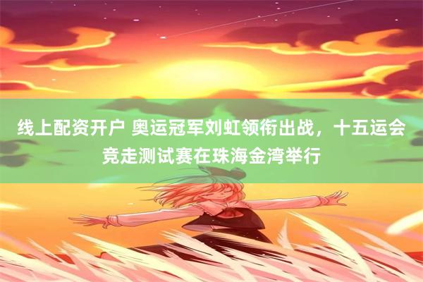 线上配资开户 奥运冠军刘虹领衔出战，十五运会竞走测试赛在珠海金湾举行
