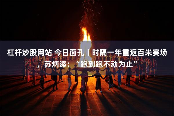杠杆炒股网站 今日面孔｜时隔一年重返百米赛场，苏炳添：“跑到跑不动为止”