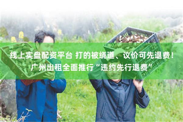 线上实盘配资平台 打的被绕道、议价可先退费！广州出租全面推行“违约先行退费”