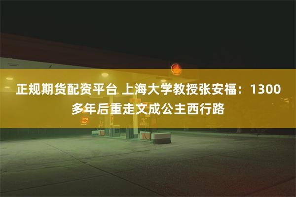 正规期货配资平台 上海大学教授张安福：1300多年后重走文成公主西行路