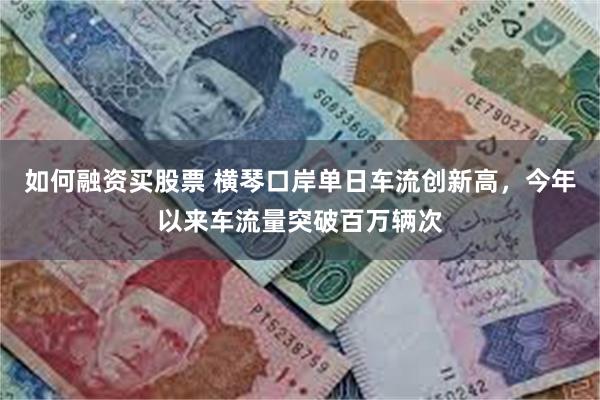 如何融资买股票 横琴口岸单日车流创新高，今年以来车流量突破百万辆次
