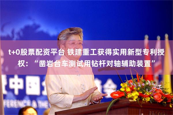t+0股票配资平台 铁建重工获得实用新型专利授权：“凿岩台车测试用钻杆对轴辅助装置”