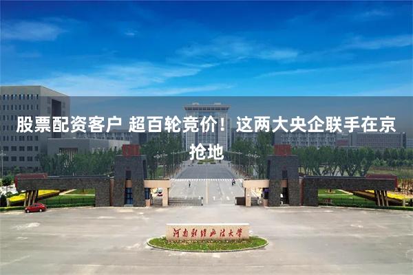 股票配资客户 超百轮竞价！这两大央企联手在京抢地