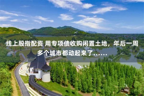 线上股指配资 用专项债收购闲置土地，年后一周多个城市都动起来了……