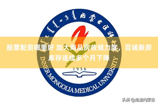 股票配资哪里好 加大商品房收储力度，百城新房库存连续多个月下降