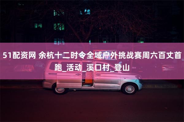51配资网 余杭十二时令全域户外挑战赛周六百丈首跑_活动_溪口村_登山