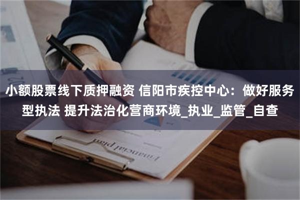 小额股票线下质押融资 信阳市疾控中心：做好服务型执法 提升法治化营商环境_执业_监管_自查