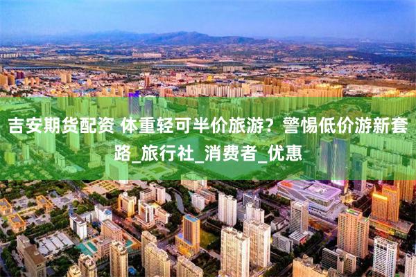 吉安期货配资 体重轻可半价旅游？警惕低价游新套路_旅行社_消费者_优惠