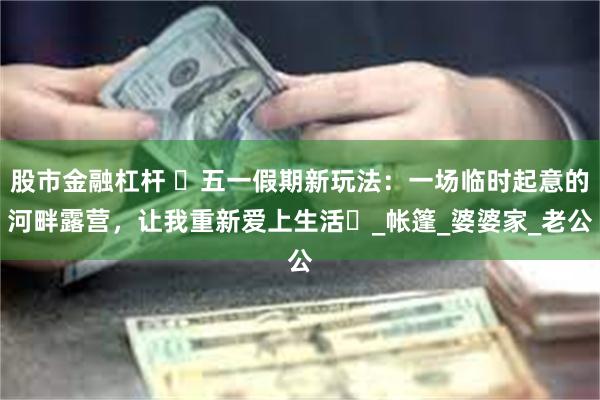 股市金融杠杆 ‌五一假期新玩法：一场临时起意的河畔露营，让我重新爱上生活‌_帐篷_婆婆家_老公