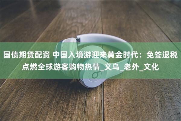 国债期货配资 中国入境游迎来黄金时代：免签退税点燃全球游客购物热情_义乌_老外_文化