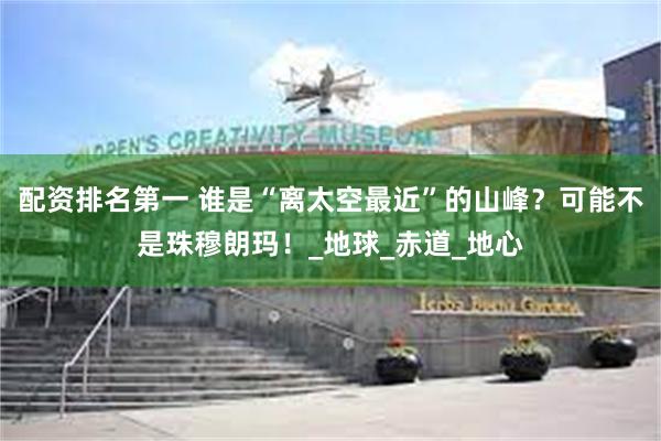 配资排名第一 谁是“离太空最近”的山峰？可能不是珠穆朗玛！_地球_赤道_地心