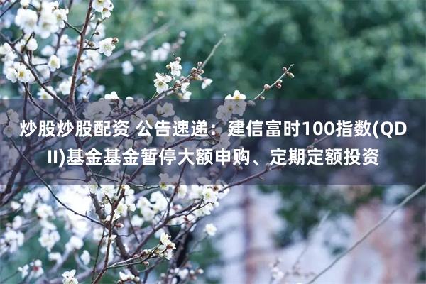 炒股炒股配资 公告速递：建信富时100指数(QDII)基金基金暂停大额申购、定期定额投资