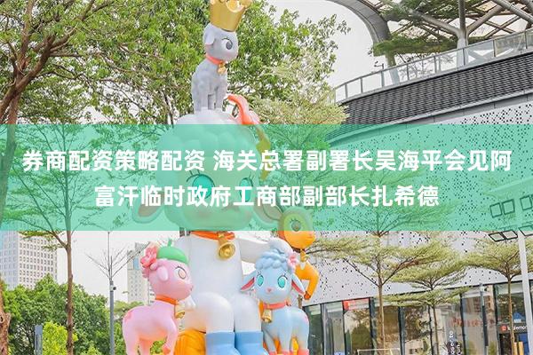 券商配资策略配资 海关总署副署长吴海平会见阿富汗临时政府工商部副部长扎希德