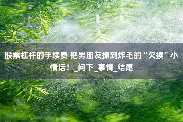 股票杠杆的手续费 把男朋友撩到炸毛的“欠揍”小情话！_问下_事情_结尾