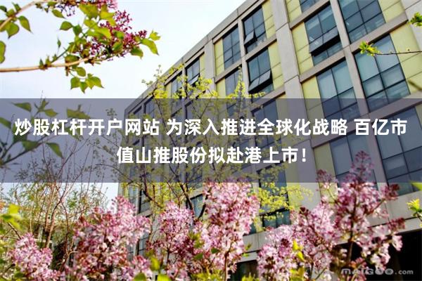炒股杠杆开户网站 为深入推进全球化战略 百亿市值山推股份拟赴港上市！