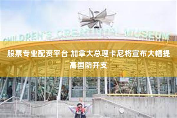股票专业配资平台 加拿大总理卡尼将宣布大幅提高国防开支