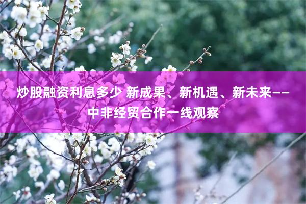 炒股融资利息多少 新成果、新机遇、新未来——中非经贸合作一线观察