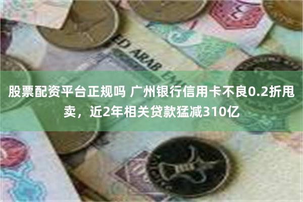 股票配资平台正规吗 广州银行信用卡不良0.2折甩卖，近2年相关贷款猛减310亿