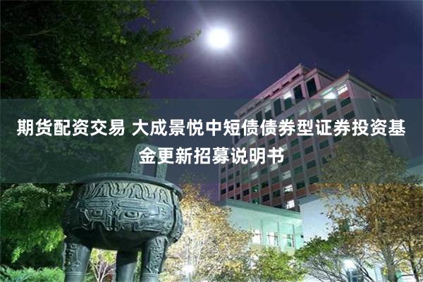 期货配资交易 大成景悦中短债债券型证券投资基金更新招募说明书