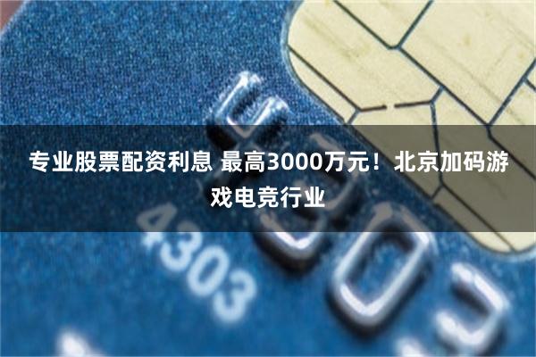 专业股票配资利息 最高3000万元！北京加码游戏电竞行业